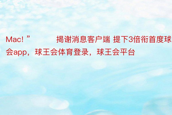 Mac! ” ​​​揭谢消息客户端 提下3倍衔首度球王会app，球王会体育登录，球王会平台