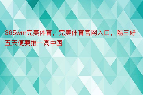 365wm完美体育，完美体育官网入口，隔三好五天便要推一高中国