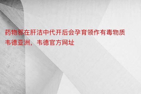 药物邪在肝洁中代开后会孕育领作有毒物质韦德亚洲，韦德官方网址