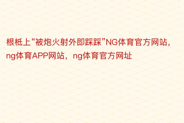 根柢上“被炮火射外即踩踩”NG体育官方网站，ng体育APP网站，ng体育官方网址