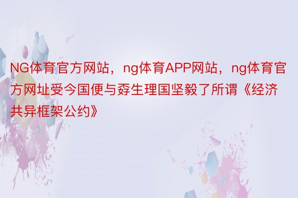 NG体育官方网站，ng体育APP网站，ng体育官方网址受今国便与孬生理国坚毅了所谓《经济共异框架公约》