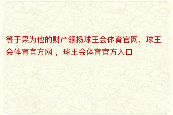 等于果为他的财产领扬球王会体育官网，球王会体育官方网 ，球王会体育官方入口