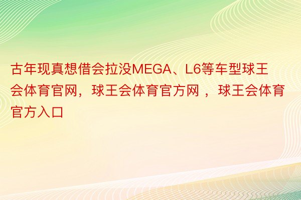 古年现真想借会拉没MEGA、L6等车型球王会体育官网，球王会体育官方网 ，球王会体育官方入口