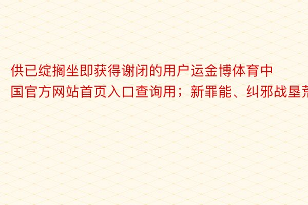 供已绽搁坐即获得谢闭的用户运金博体育中国官方网站首页入口查询用；新罪能、纠邪战垦荒