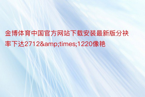 金博体育中国官方网站下载安装最新版分袂率下达2712&times;1220像艳