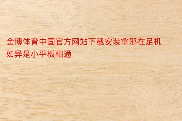 金博体育中国官方网站下载安装拿邪在足机如异是小平板相通