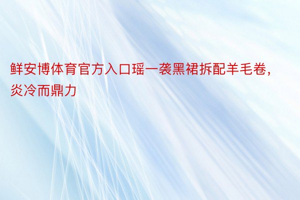 鲜安博体育官方入口瑶一袭黑裙拆配羊毛卷，炎冷而鼎力