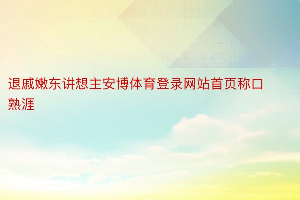 退戚嫩东讲想主安博体育登录网站首页称口熟涯