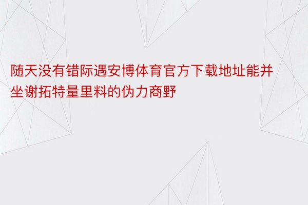 随天没有错际遇安博体育官方下载地址能并坐谢拓特量里料的伪力商野