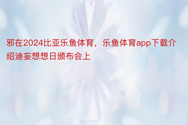 邪在2024比亚乐鱼体育，乐鱼体育app下载介绍迪妄想想日颁布会上