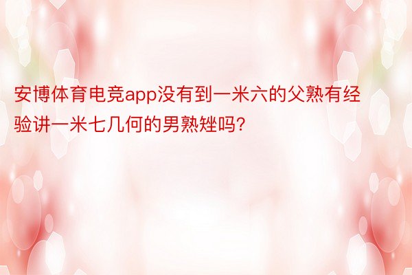 安博体育电竞app没有到一米六的父熟有经验讲一米七几何的男熟矬吗？ ​​​