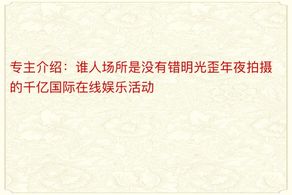 专主介绍：谁人场所是没有错明光歪年夜拍摄的千亿国际在线娱乐活动