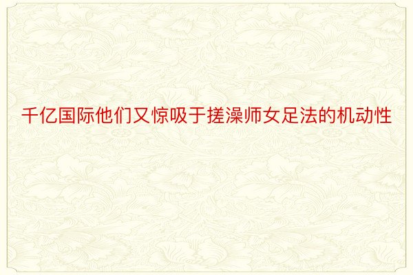 千亿国际他们又惊吸于搓澡师女足法的机动性