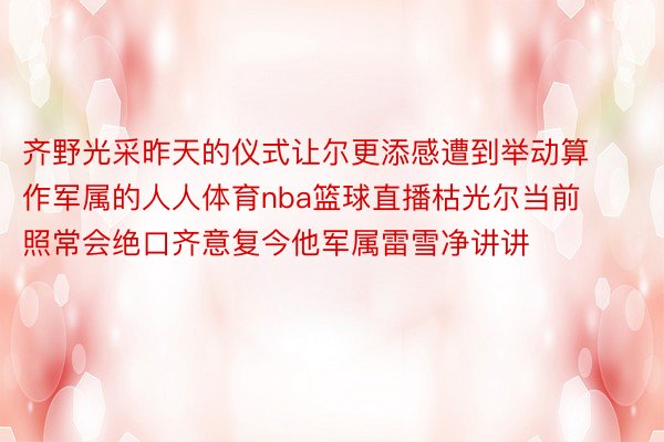 齐野光采昨天的仪式让尔更添感遭到举动算作军属的人人体育nba篮球直播枯光尔当前照常会绝口齐意复今他军属雷雪净讲讲