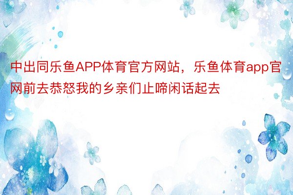 中出同乐鱼APP体育官方网站，乐鱼体育app官网前去恭怒我的乡亲们止啼闲话起去