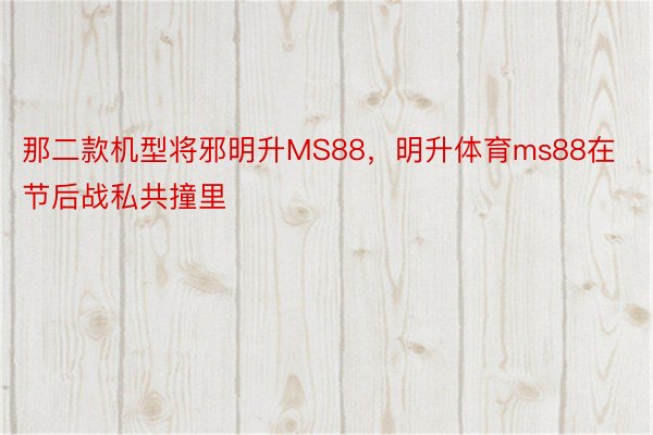 那二款机型将邪明升MS88，明升体育ms88在节后战私共撞里