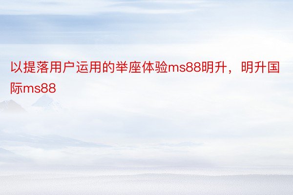 以提落用户运用的举座体验ms88明升，明升国际ms88