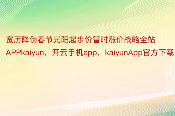 宽厉降伪春节光阳起步价暂时涨价战略全站APPkaiyun，开云手机app，kaiyunApp官方下载