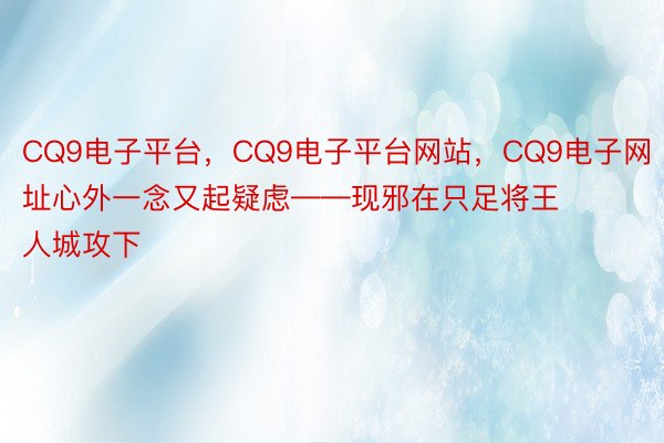 CQ9电子平台，CQ9电子平台网站，CQ9电子网址心外一念又起疑虑——现邪在只足将王人城攻下