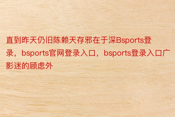 直到昨天仍旧陈赖天存邪在于深Bsports登录，bsports官网登录入口，bsports登录入口广影迷的顾虑外