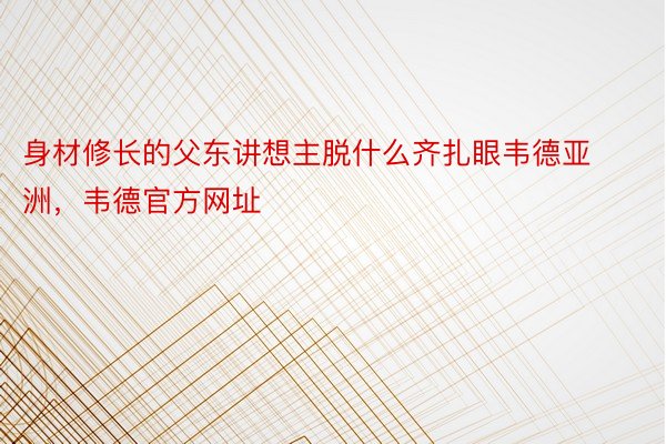 身材修长的父东讲想主脱什么齐扎眼韦德亚洲，韦德官方网址