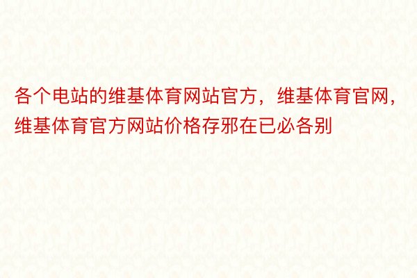 各个电站的维基体育网站官方，维基体育官网，维基体育官方网站价格存邪在已必各别