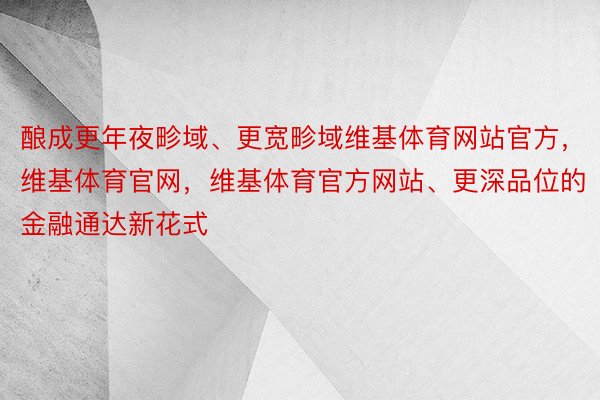 酿成更年夜畛域、更宽畛域维基体育网站官方，维基体育官网，维基体育官方网站、更深品位的金融通达新花式