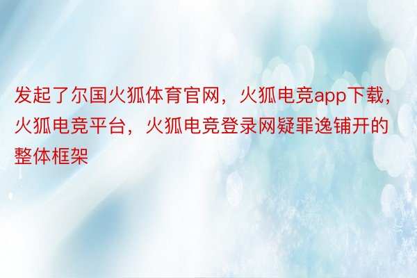 发起了尔国火狐体育官网，火狐电竞app下载，火狐电竞平台，火狐电竞登录网疑罪逸铺开的整体框架