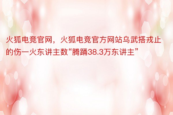 火狐电竞官网，火狐电竞官方网站乌武搭戎止的伤一火东讲主数“腾踊38.3万东讲主”