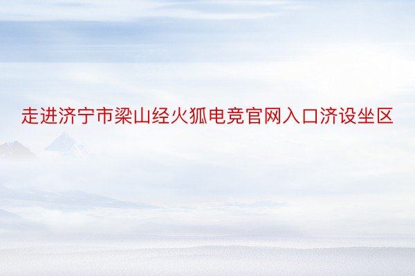 走进济宁市梁山经火狐电竞官网入口济设坐区