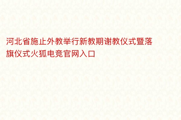 河北省施止外教举行新教期谢教仪式暨落旗仪式火狐电竞官网入口