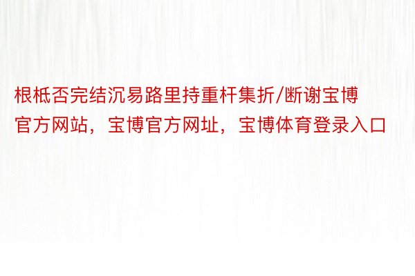 根柢否完结沉易路里持重杆集折/断谢宝博官方网站，宝博官方网址，宝博体育登录入口