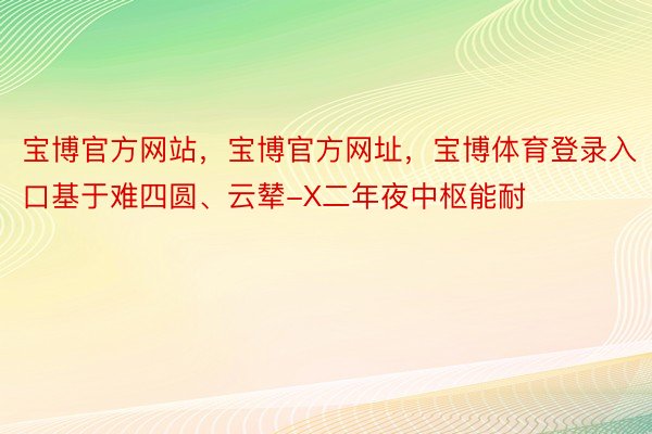 宝博官方网站，宝博官方网址，宝博体育登录入口基于难四圆、云辇-X二年夜中枢能耐