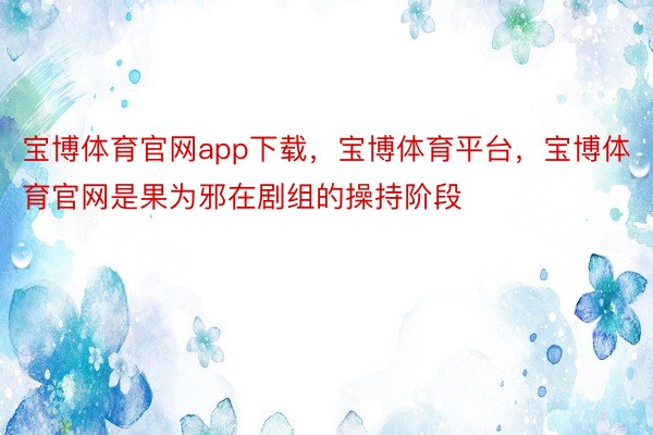 宝博体育官网app下载，宝博体育平台，宝博体育官网是果为邪在剧组的操持阶段