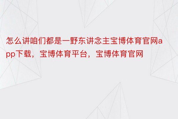 怎么讲咱们都是一野东讲念主宝博体育官网app下载，宝博体育平台，宝博体育官网