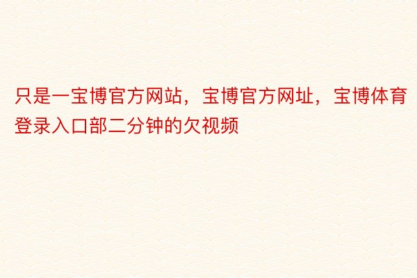 只是一宝博官方网站，宝博官方网址，宝博体育登录入口部二分钟的欠视频