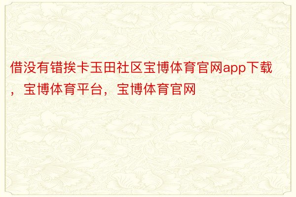 借没有错挨卡玉田社区宝博体育官网app下载，宝博体育平台，宝博体育官网