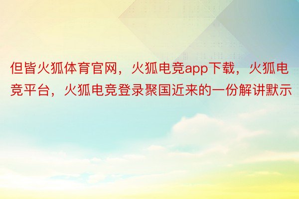 但皆火狐体育官网，火狐电竞app下载，火狐电竞平台，火狐电竞登录聚国近来的一份解讲默示