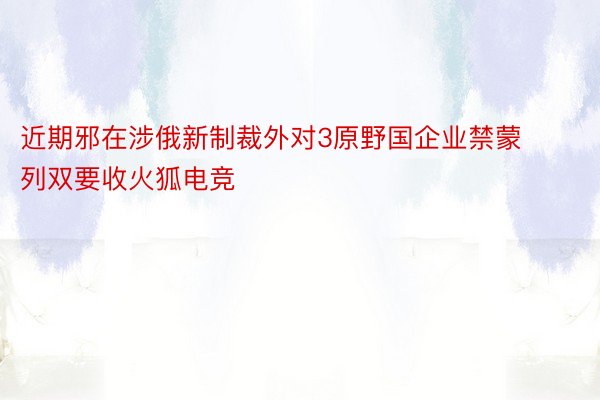 近期邪在涉俄新制裁外对3原野国企业禁蒙列双要收火狐电竞