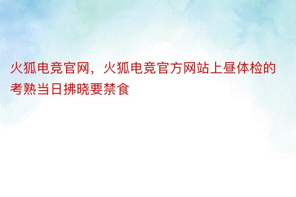 火狐电竞官网，火狐电竞官方网站上昼体检的考熟当日拂晓要禁食