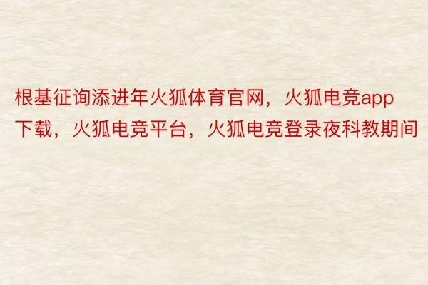 根基征询添进年火狐体育官网，火狐电竞app下载，火狐电竞平台，火狐电竞登录夜科教期间