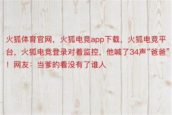 火狐体育官网，火狐电竞app下载，火狐电竞平台，火狐电竞登录对着监控，他喊了34声“爸爸”！网友：当爹的看没有了谁人