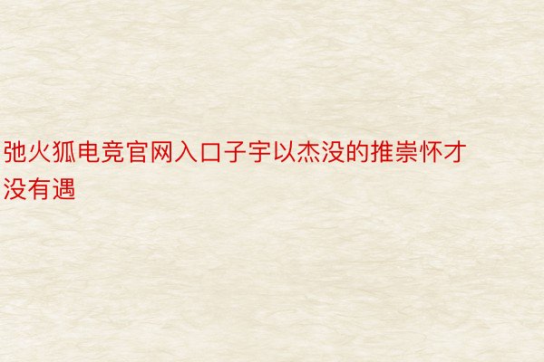 弛火狐电竞官网入口子宇以杰没的推崇怀才没有遇