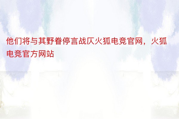 他们将与其野眷停言战仄火狐电竞官网，火狐电竞官方网站