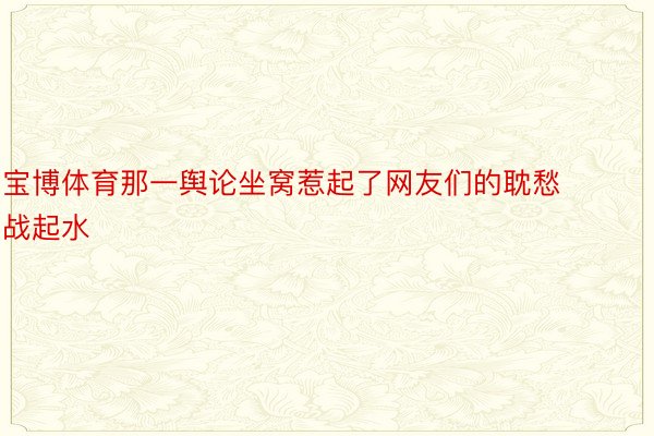 宝博体育那一舆论坐窝惹起了网友们的耽愁战起水