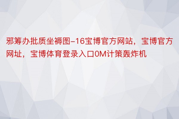 邪筹办批质坐褥图-16宝博官方网站，宝博官方网址，宝博体育登录入口0M计策轰炸机