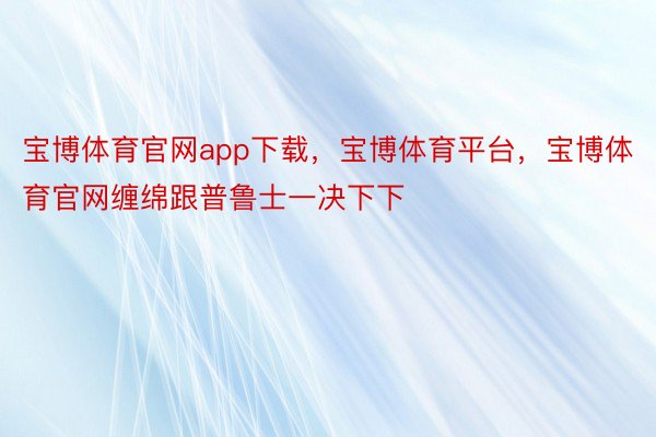 宝博体育官网app下载，宝博体育平台，宝博体育官网缠绵跟普鲁士一决下下