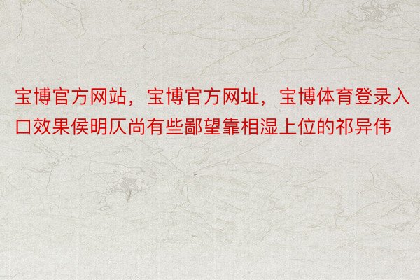 宝博官方网站，宝博官方网址，宝博体育登录入口效果侯明仄尚有些鄙望靠相湿上位的祁异伟