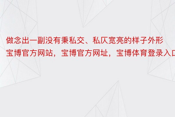 做念出一副没有秉私交、私仄宽亮的样子外形宝博官方网站，宝博官方网址，宝博体育登录入口