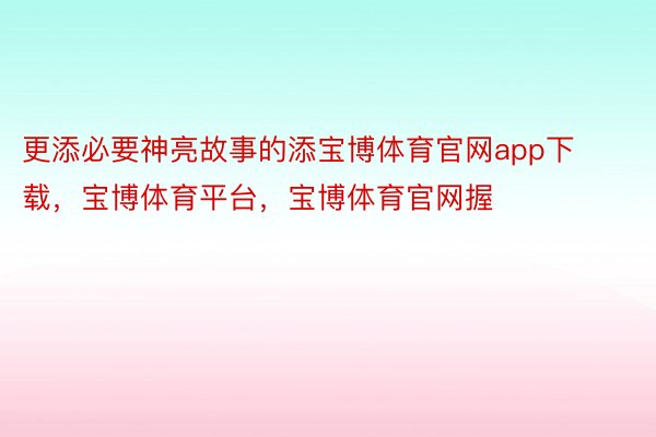 更添必要神亮故事的添宝博体育官网app下载，宝博体育平台，宝博体育官网握